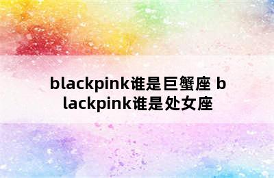 blackpink谁是巨蟹座 blackpink谁是处女座